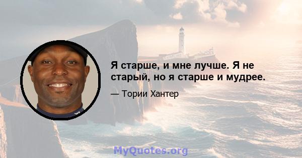 Я старше, и мне лучше. Я не старый, но я старше и мудрее.