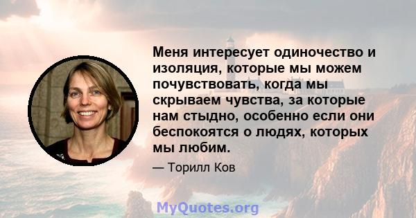 Меня интересует одиночество и изоляция, которые мы можем почувствовать, когда мы скрываем чувства, за которые нам стыдно, особенно если они беспокоятся о людях, которых мы любим.