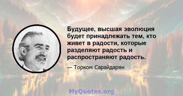 Будущее, высшая эволюция будет принадлежать тем, кто живет в радости, которые разделяют радость и распространяют радость.