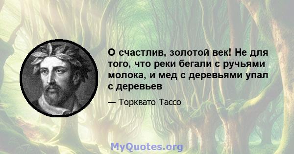 O счастлив, золотой век! Не для того, что реки бегали с ручьями молока, и мед с деревьями упал с деревьев