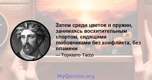 Затем среди цветов и пружин, занимаясь восхитительным спортом, сидящими любовниками без конфликта, без пламени