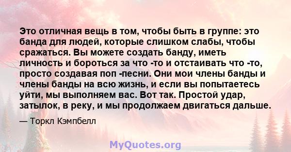 Это отличная вещь в том, чтобы быть в группе: это банда для людей, которые слишком слабы, чтобы сражаться. Вы можете создать банду, иметь личность и бороться за что -то и отстаивать что -то, просто создавая поп -песни.