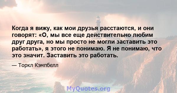 Когда я вижу, как мои друзья расстаются, и они говорят: «О, мы все еще действительно любим друг друга, но мы просто не могли заставить это работать», я этого не понимаю. Я не понимаю, что это значит. Заставить это