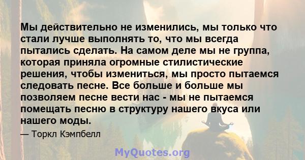 Мы действительно не изменились, мы только что стали лучше выполнять то, что мы всегда пытались сделать. На самом деле мы не группа, которая приняла огромные стилистические решения, чтобы измениться, мы просто пытаемся