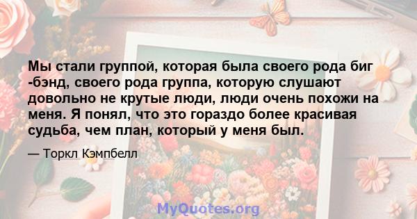 Мы стали группой, которая была своего рода биг -бэнд, своего рода группа, которую слушают довольно не крутые люди, люди очень похожи на меня. Я понял, что это гораздо более красивая судьба, чем план, который у меня был.