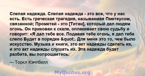 Слепая надежда. Слепая надежда - это все, что у нас есть. Есть греческая трагедия, называемая Пметеусом, связанной; Прометей - это [Титан], который дал людям огонь. Он прикован к скале, оплакивает свою судьбу и говорит: 