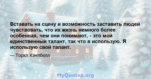 Вставать на сцену и возможность заставить людей чувствовать, что их жизнь немного более особенная, чем они понимают, - это мой единственный талант, так что я использую. Я использую свой талант.