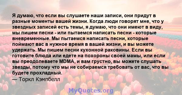 Я думаю, что если вы слушаете наши записи, они придут в разные моменты вашей жизни. Когда люди говорят мне, что у звездных записей есть темы, я думаю, что они имеют в виду, мы пишем песни - или пытаемся написать песни - 