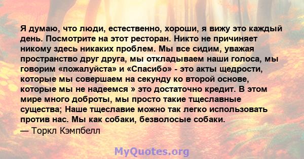 Я думаю, что люди, естественно, хороши, я вижу это каждый день. Посмотрите на этот ресторан. Никто не причиняет никому здесь никаких проблем. Мы все сидим, уважая пространство друг друга, мы откладываем наши голоса, мы