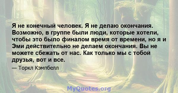 Я не конечный человек. Я не делаю окончания. Возможно, в группе были люди, которые хотели, чтобы это было финалом время от времени, но я и Эми действительно не делаем окончания. Вы не можете сбежать от нас. Как только