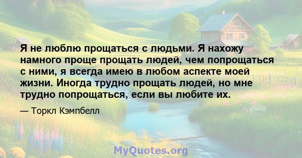 Я не люблю прощаться с людьми. Я нахожу намного проще прощать людей, чем попрощаться с ними, я всегда имею в любом аспекте моей жизни. Иногда трудно прощать людей, но мне трудно попрощаться, если вы любите их.