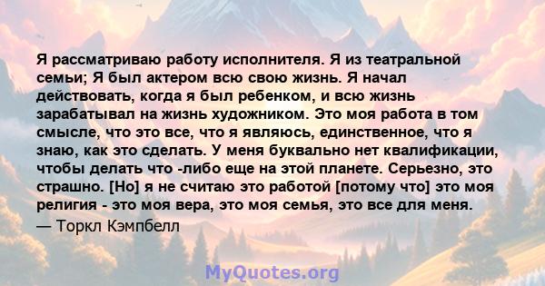 Я рассматриваю работу исполнителя. Я из театральной семьи; Я был актером всю свою жизнь. Я начал действовать, когда я был ребенком, и всю жизнь зарабатывал на жизнь художником. Это моя работа в том смысле, что это все,