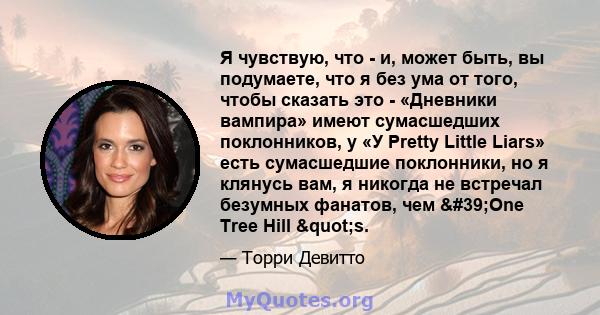 Я чувствую, что - и, может быть, вы подумаете, что я без ума от того, чтобы сказать это - «Дневники вампира» имеют сумасшедших поклонников, у «У Pretty Little Liars» есть сумасшедшие поклонники, но я клянусь вам, я