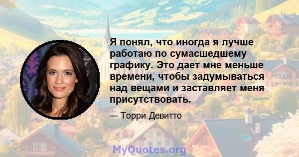 Я понял, что иногда я лучше работаю по сумасшедшему графику. Это дает мне меньше времени, чтобы задумываться над вещами и заставляет меня присутствовать.