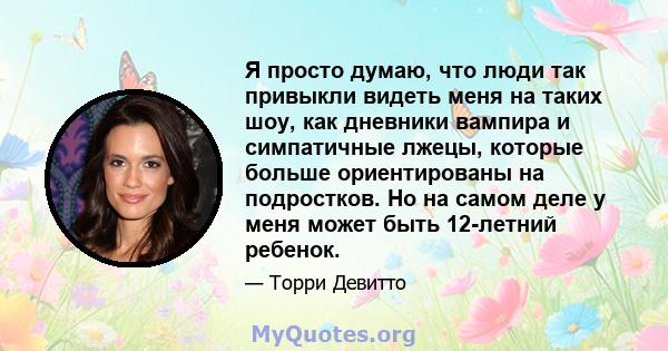 Я просто думаю, что люди так привыкли видеть меня на таких шоу, как дневники вампира и симпатичные лжецы, которые больше ориентированы на подростков. Но на самом деле у меня может быть 12-летний ребенок.