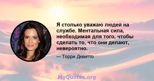 Я столько уважаю людей на службе. Ментальная сила, необходимая для того, чтобы сделать то, что они делают, невероятно.