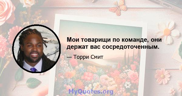 Мои товарищи по команде, они держат вас сосредоточенным.