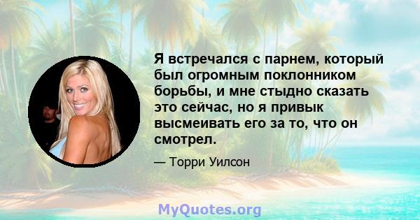 Я встречался с парнем, который был огромным поклонником борьбы, и мне стыдно сказать это сейчас, но я привык высмеивать его за то, что он смотрел.