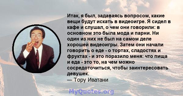 Итак, я был, задаваясь вопросом, какие вещи будут искать в видеоигре. Я сидел в кафе и слушал, о чем они говорили: в основном это была мода и парни. Ни один из них не был на самом деле хорошей видеоигры. Затем они