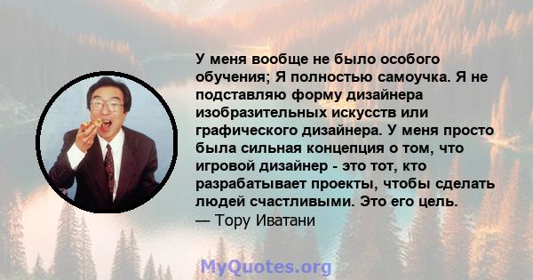 У меня вообще не было особого обучения; Я полностью самоучка. Я не подставляю форму дизайнера изобразительных искусств или графического дизайнера. У меня просто была сильная концепция о том, что игровой дизайнер - это