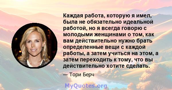 Каждая работа, которую я имел, была не обязательно идеальной работой, но я всегда говорю с молодыми женщинами о том, как вам действительно нужно брать определенные вещи с каждой работы, а затем учиться на этом, а затем