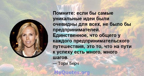 Помните: если бы самые уникальные идеи были очевидны для всех, не было бы предпринимателей. Единственное, что общего у каждого предпринимательского путешествия, это то, что на пути к успеху есть много, много шагов.