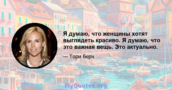 Я думаю, что женщины хотят выглядеть красиво. Я думаю, что это важная вещь. Это актуально.