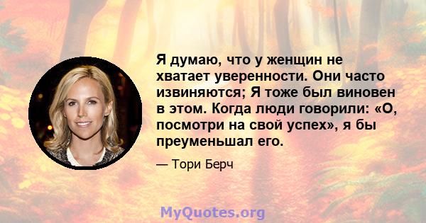 Я думаю, что у женщин не хватает уверенности. Они часто извиняются; Я тоже был виновен в этом. Когда люди говорили: «О, посмотри на свой успех», я бы преуменьшал его.