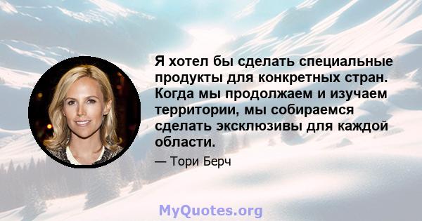 Я хотел бы сделать специальные продукты для конкретных стран. Когда мы продолжаем и изучаем территории, мы собираемся сделать эксклюзивы для каждой области.