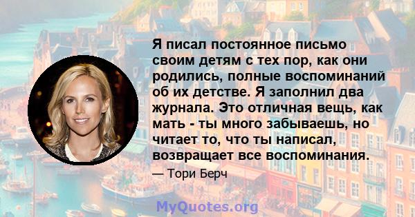 Я писал постоянное письмо своим детям с тех пор, как они родились, полные воспоминаний об их детстве. Я заполнил два журнала. Это отличная вещь, как мать - ты много забываешь, но читает то, что ты написал, возвращает