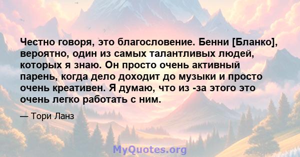 Честно говоря, это благословение. Бенни [Бланко], вероятно, один из самых талантливых людей, которых я знаю. Он просто очень активный парень, когда дело доходит до музыки и просто очень креативен. Я думаю, что из -за