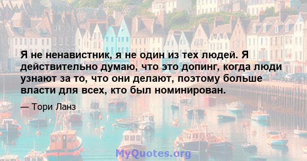 Я не ненавистник, я не один из тех людей. Я действительно думаю, что это допинг, когда люди узнают за то, что они делают, поэтому больше власти для всех, кто был номинирован.