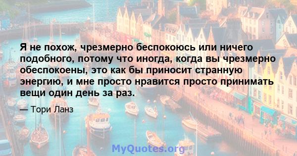 Я не похож, чрезмерно беспокоюсь или ничего подобного, потому что иногда, когда вы чрезмерно обеспокоены, это как бы приносит странную энергию, и мне просто нравится просто принимать вещи один день за раз.