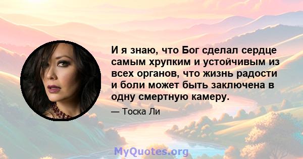 И я знаю, что Бог сделал сердце самым хрупким и устойчивым из всех органов, что жизнь радости и боли может быть заключена в одну смертную камеру.