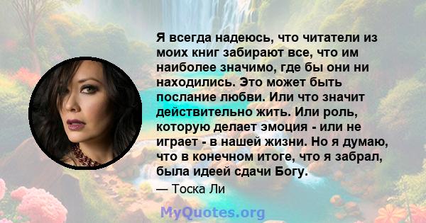 Я всегда надеюсь, что читатели из моих книг забирают все, что им наиболее значимо, где бы они ни находились. Это может быть послание любви. Или что значит действительно жить. Или роль, которую делает эмоция - или не