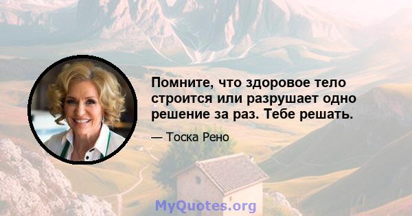 Помните, что здоровое тело строится или разрушает одно решение за раз. Тебе решать.