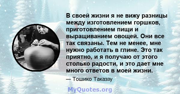 В своей жизни я не вижу разницы между изготовлением горшков, приготовлением пищи и выращиванием овощей. Они все так связаны. Тем не менее, мне нужно работать в глине. Это так приятно, и я получаю от этого столько