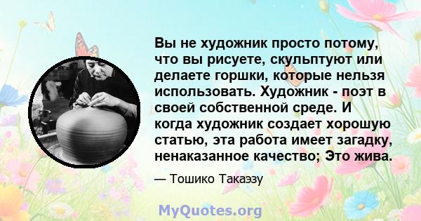 Вы не художник просто потому, что вы рисуете, скульптуют или делаете горшки, которые нельзя использовать. Художник - поэт в своей собственной среде. И когда художник создает хорошую статью, эта работа имеет загадку,