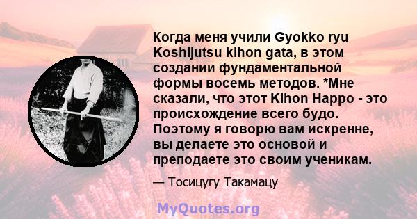 Когда меня учили Gyokko ryu Koshijutsu kihon gata, в этом создании фундаментальной формы восемь методов. *Мне сказали, что этот Kihon Happo - это происхождение всего будо. Поэтому я говорю вам искренне, вы делаете это