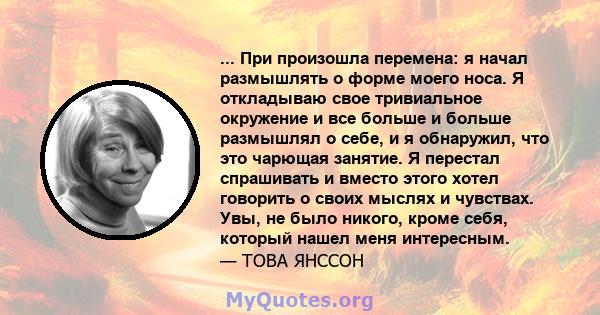 ... При произошла перемена: я начал размышлять о форме моего носа. Я откладываю свое тривиальное окружение и все больше и больше размышлял о себе, и я обнаружил, что это чарющая занятие. Я перестал спрашивать и вместо