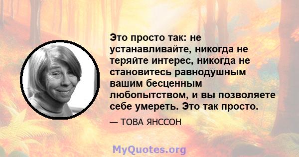 Это просто так: не устанавливайте, никогда не теряйте интерес, никогда не становитесь равнодушным вашим бесценным любопытством, и вы позволяете себе умереть. Это так просто.