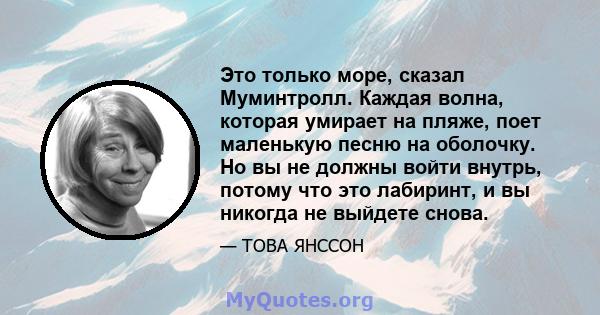 Это только море, сказал Муминтролл. Каждая волна, которая умирает на пляже, поет маленькую песню на оболочку. Но вы не должны войти внутрь, потому что это лабиринт, и вы никогда не выйдете снова.