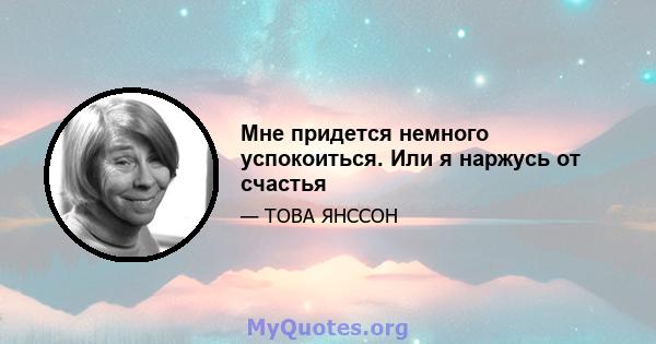 Мне придется немного успокоиться. Или я наржусь от счастья