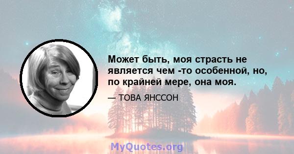 Может быть, моя страсть не является чем -то особенной, но, по крайней мере, она моя.