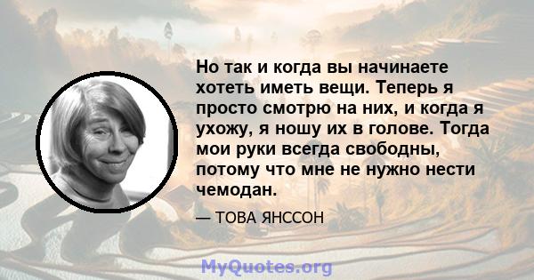 Но так и когда вы начинаете хотеть иметь вещи. Теперь я просто смотрю на них, и когда я ухожу, я ношу их в голове. Тогда мои руки всегда свободны, потому что мне не нужно нести чемодан.