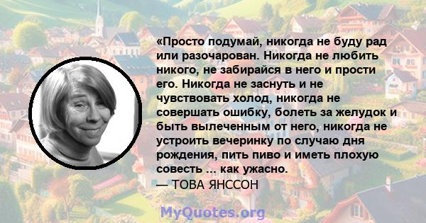 «Просто подумай, никогда не буду рад или разочарован. Никогда не любить никого, не забирайся в него и прости его. Никогда не заснуть и не чувствовать холод, никогда не совершать ошибку, болеть за желудок и быть