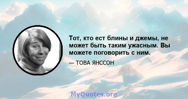 Тот, кто ест блины и джемы, не может быть таким ужасным. Вы можете поговорить с ним.