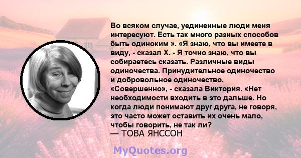 Во всяком случае, уединенные люди меня интересуют. Есть так много разных способов быть одиноким ». «Я знаю, что вы имеете в виду, - сказал X. - Я точно знаю, что вы собираетесь сказать. Различные виды одиночества.