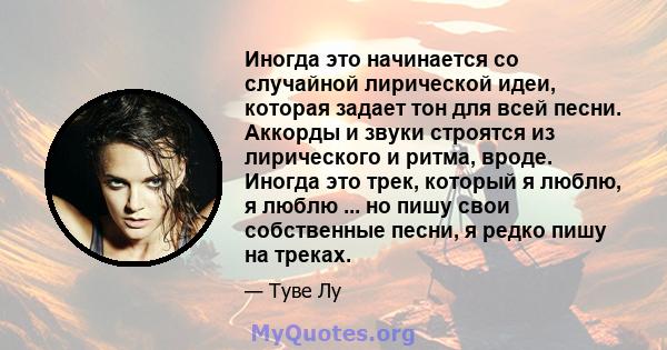 Иногда это начинается со случайной лирической идеи, которая задает тон для всей песни. Аккорды и звуки строятся из лирического и ритма, вроде. Иногда это трек, который я люблю, я люблю ... но пишу свои собственные