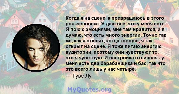 Когда я на сцене, я превращаюсь в этого рок -человека. Я даю все, что у меня есть. Я пою с эмоциями, мне там нравится, и я думаю, что есть много энергии. Точно так же, как я открыт, когда говорю, я так открыт на сцене.